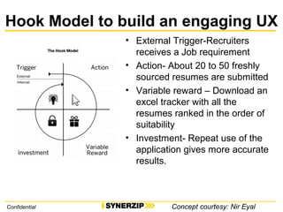 Hook Model to build an engaging UX
• External Trigger-Recruiters
receives a Job requirement
• Action- About 20 to 50 freshly
sourced resumes are submitted
• Variable reward – Download an
excel tracker with all the
resumes ranked in the order of
suitability
• Investment- Repeat use of the
application gives more accurate
results.
Confidential Concept courtesy: Nir Eyal
 