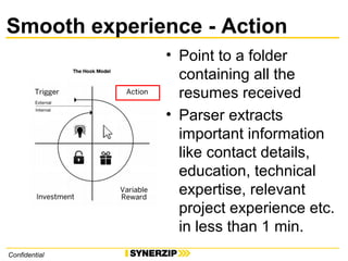 Smooth experience - Action
Confidential
• Point to a folder
containing all the
resumes received
• Parser extracts
important information
like contact details,
education, technical
expertise, relevant
project experience etc.
in less than 1 min.
 