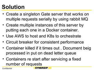 Solution
• Create a singleton Gate server that works on
multiple requests serially by using rabbit MQ
• Create multiple instances of this server by
putting each one in a Docker container.
• Use AWS to host and K8s to orchestrate
• Circuit breaker for consistent performance
• Container killed if it times out . Document beig
processed in put on dead letter queue
• Containers re start after servicing a fixed
number of requests
Confidential
 