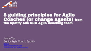 1
8 guiding principles for Agile
Coaches (or change agents) from
the Spotify Ads R&D Agile Coaching team
Jason Yip
Senior Agile Coach, Spotify
@jchyip
https://jchyip.medium.com
jchyip@gmail.com, jyip@spotify.com
 