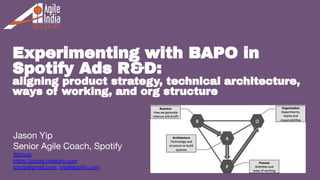 1
Experimenting with BAPO in
Spotify Ads R&D:
aligning product strategy, technical architecture,
ways of working, and org structure
Jason Yip
Senior Agile Coach, Spotify
@jchyip
https://jchyip.medium.com
jchyip@gmail.com, jyip@spotify.com
 
