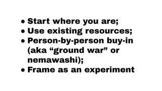 ● Start where you are;
● Use existing resources;
● Person-by-person buy-in
(aka “ground war” or
nemawashi);
● Frame as an ...