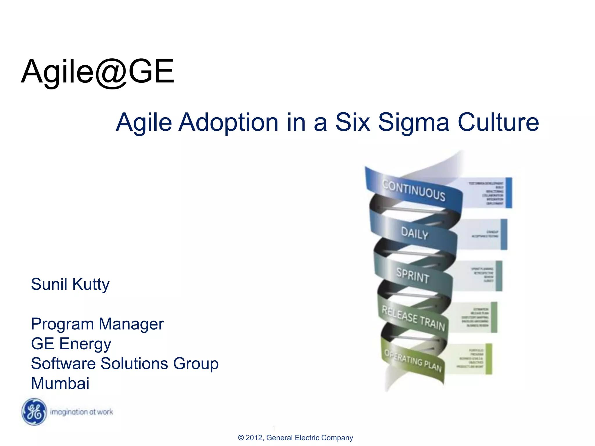 Agile@GE
              Agile Adoption in a Six Sigma Culture




Sunil Kutty

Program Manager
GE Energy
Software Solutions Group
Mumbai

                                    1
                           © 2012, General Electric Company
 