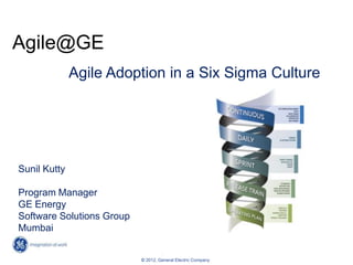 Agile@GE
              Agile Adoption in a Six Sigma Culture




Sunil Kutty

Program Manager
GE Energy
Software Solutions Group
Mumbai

                                    1
                           © 2012, General Electric Company
 