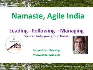 Be happy - do good - leave the world a better place than you found it
Isabel
Evans
Leading - Following – Managing
You can help your group thrive
Isabel Evans fbcs citp
www.isabelevans.uk
Namaste, Agile India
 