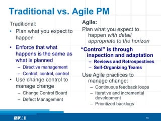 Traditional vs. Agile PM
Traditional:                     Agile:
• Plan what you expect to        Plan what you expect to
  happen                           happen with detail
                                   appropriate to the horizon
• Enforce that what              “Control” is through
  happens is the same as           inspection and adaptation
  what is planned                  – Reviews and Retrospectives
   – Directive management          – Self-Organizing Teams
   – Control, control, control   Use Agile practices to
• Use change control to            manage change:
  manage change                     – Continuous feedback loops
   – Change Control Board           – Iterative and incremental
   – Defect Management                development
                                    – Prioritized backlogs

                                                             15
 