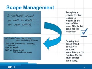 Scope Management
                   Acceptance
                   criteria for the
                   feature is
                   written on the
                   back of the
                   card. This is the
                   basis for the
                   test cases.



                   Passing test
                   cases aren’t
                   enough to
                   indicate
                   acceptance – the
                   Product Owner
                   must accept
                   each story.

                                       19
 