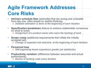 Agile Framework Addresses
Core Risks
• Intrinsic schedule flaw (estimates that are wrong and undoable
  from day one, often based on wishful thinking)
     Detailed estimation is done at the beginning of each iteration
• Specification breakdown (failure to achieve stakeholder consensus
  on what to build)
     Assignment of a product owner who owns the backlog of work
• Scope creep (additional requirements that inflate the initially
  accepted set)
     Change is expected and welcome, at the beginning of each iteration
• Personnel loss
     Self-organizing teams experience greater job satisfaction
• Productivity variation (difference between assumed and actual
  performance)
     Demos of working code every iteration

                                                                       23
 