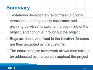 Summary
• Test-driven development and cross-functional
  teams help to bring quality assurance and
  planning activities forward to the beginning of the
  project, and continue throughout the project
• Bugs are found and fixed in the iteration; features
  are then accepted by the customer
• The nature of agile framework allows core risks to
  be addressed by the team throughout the project


                                                  25
 