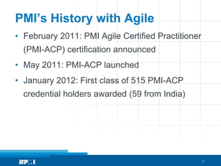 PMI’s History with Agile
• February 2011: PMI Agile Certified Practitioner
  (PMI-ACP) certification announced
• May 2011: PMI-ACP launched
• January 2012: First class of 515 PMI-ACP
  credential holders awarded (59 from India)




                                                    7
 