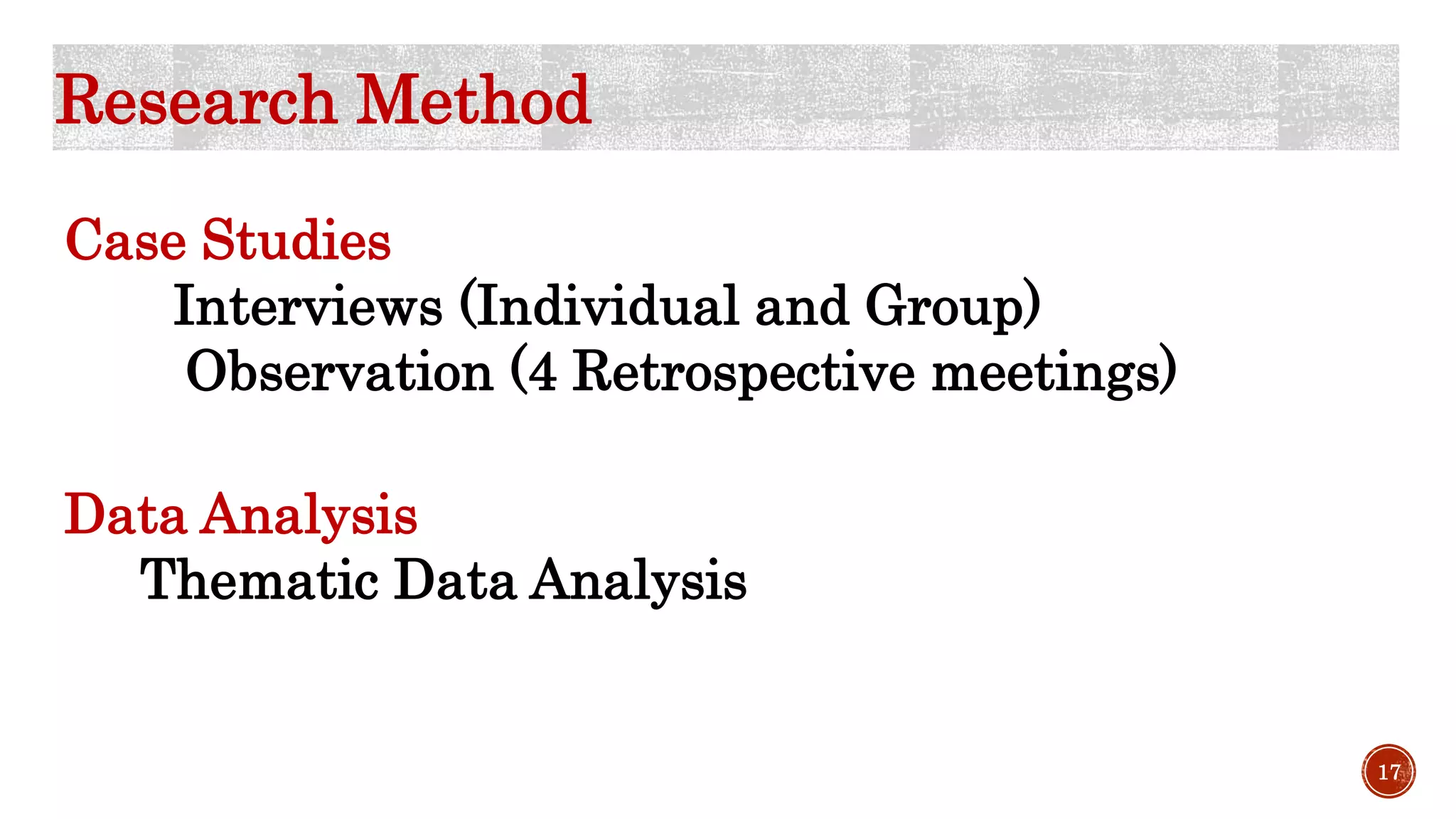 Research Method
Case Studies
Interviews (Individual and Group)
Observation (4 Retrospective meetings)
Data Analysis
Thematic Data Analysis
17
 