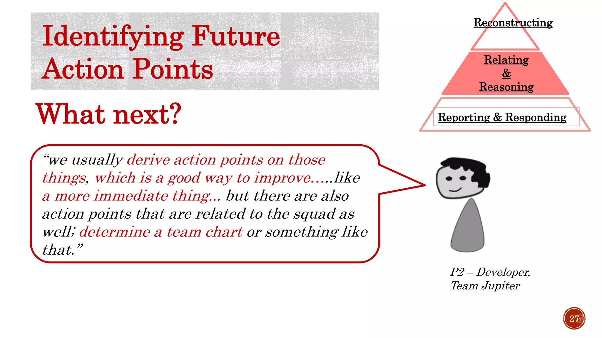 “we usually derive action points on those
things, which is a good way to improve…..like
a more immediate thing... but there are also
action points that are related to the squad as
well; determine a team chart or something like
that.”
P2 – Developer,
Team Jupiter
27
Reporting & Responding
Relating
&
Reasoning
Reconstructing
Identifying Future
Action Points
What next?
 