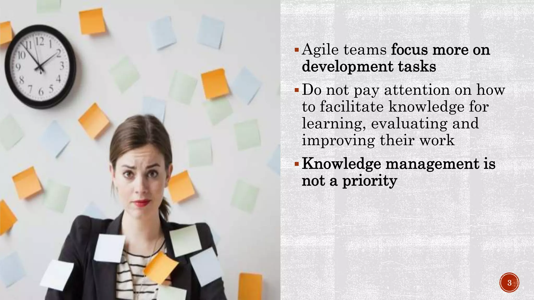 Agile teams focus more on
development tasks
Do not pay attention on how
to facilitate knowledge for
learning, evaluating and
improving their work
Knowledge management is
not a priority
3
 