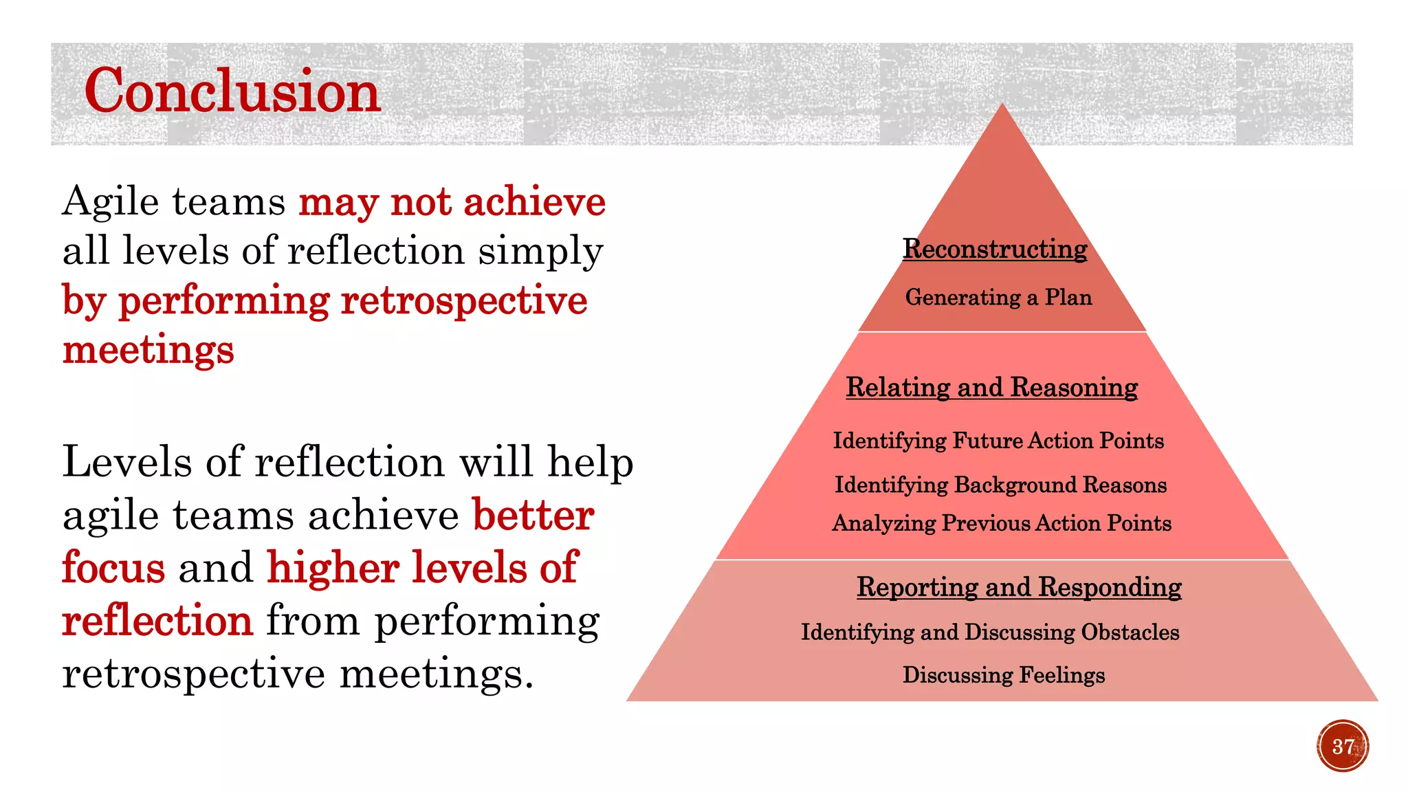 37
Conclusion
Agile teams may not achieve
all levels of reflection simply
by performing retrospective
meetings
Levels of reflection will help
agile teams achieve better
focus and higher levels of
reflection from performing
retrospective meetings.
Identifying and Discussing Obstacles
Discussing Feelings
Analyzing Previous Action Points
Identifying Background Reasons
Identifying Future Action Points
Generating a Plan
Reporting and Responding
Relating and Reasoning
Reconstructing
 
