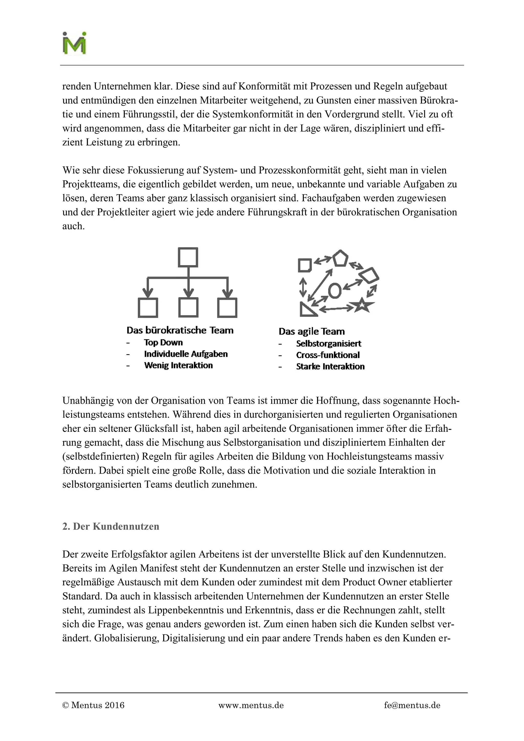 © Mentus 2016 www.mentus.de fe@mentus.de
renden Unternehmen klar. Diese sind auf Konformität mit Prozessen und Regeln aufgebaut
und entmündigen den einzelnen Mitarbeiter weitgehend zu Gunsten einer massiven Bürokra-
tie und einem Führungsstil, der die Systemkonformität in den Vordergrund stellt. Viel zu oft
wird angenommen, dass die Mitarbeiter gar nicht in der Lage wären, diszipliniert und effi-
zient Leistung zu erbringen.
Wie sehr diese Fokussierung auf System- und Prozesskonformität geht sieht man in vielen
Projektteams, die eigentlich gebildet werden, um neue, unbekannte und variable Aufgaben zu
lösen, deren Teams aber ganz klassisch organisiert sind. Fachaufgaben werden zugewiesen
und der Projektleiter agiert wie jede andere Führungskraft in der bürokratischen Organisation
auch.
Unabhängig von der Organisation von Teams ist immer die Hoffnung, dass sogenannte Hoch-
leistungsteams entstehen. Während dies in durchorganisierten und regulierten Organisationen
eher ein seltener Glücksfall ist, haben agil arbeitende Organisationen immer öfter die Erfah-
rung gemacht, dass die Mischung aus Selbstorganisation und diszipliniertem Einhalten der
(selbstdefinierten) Regeln für agiles Arbeiten die Bildung von Hochleistungsteams massiv
begünstigen. Dabei spielt eine große Rolle, dass Motivation und soziale Interaktion in selbst-
organisierten Teams deutlich zunehmen.
2. Der Kundennutzen
Der zweite Erfolgsfaktor agilen Arbeitens ist der unverstellte Blick auf den Kundennutzen.
Bereits im Agilen Manifest steht der Kundennutzen an erster Stelle und inzwischen ist der
regelmäßige Austausch mit dem Kunden oder zumindest mit dem Product Owner etablierter
Standard. Da auch in klassisch arbeitenden Unternehmen der Kundennutzen an erster Stelle
steht, zumindest als Lippenbekenntnis und Erkenntnis, dass er die Rechnungen zahlt, stellt
sich die Frage, was genau anders geworden ist. Zum einen haben sich die Kunden selbst ver-
ändert. Globalisierung, Digitalisierung und weitere Trends haben es den Kunden ermöglicht,
 