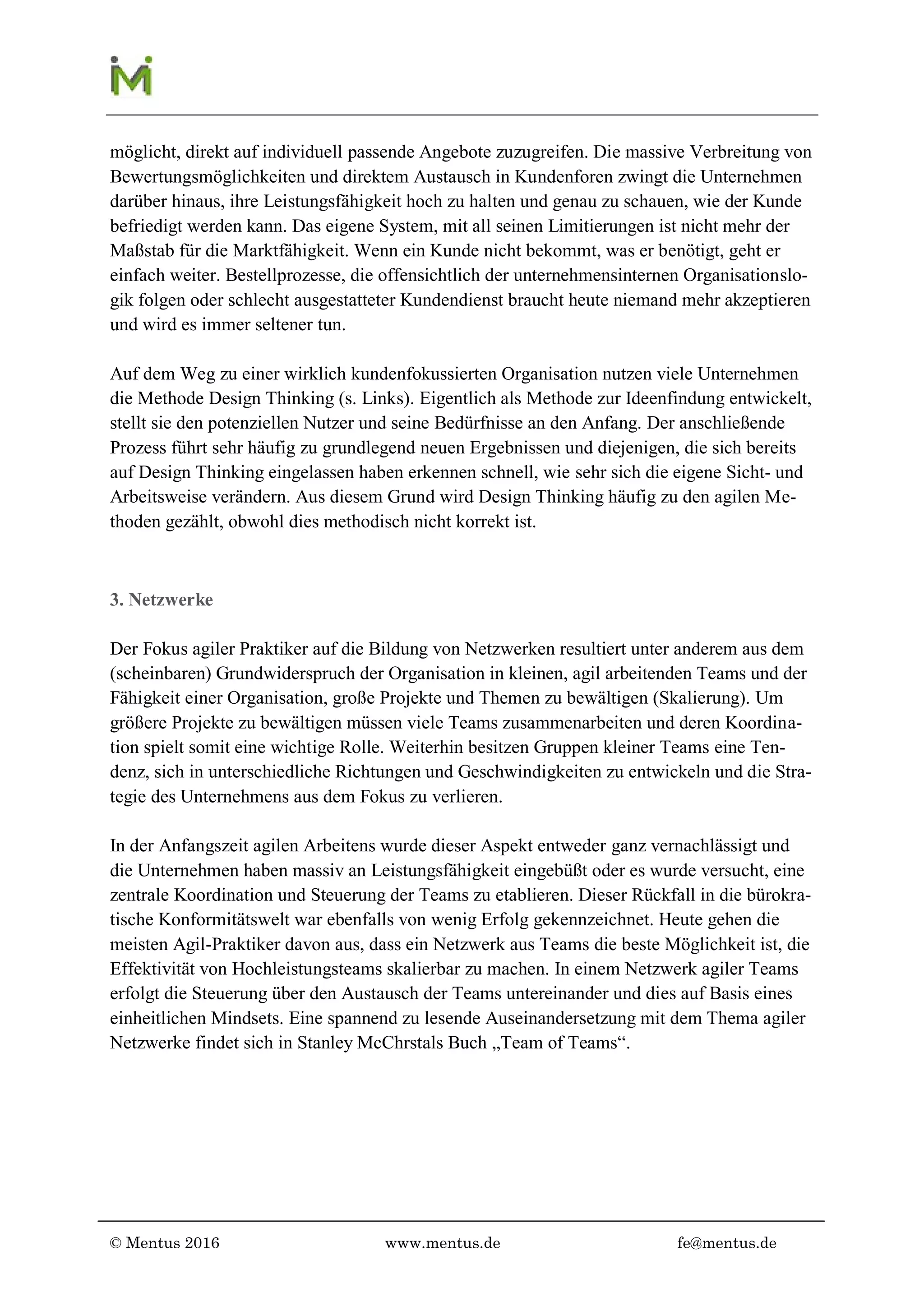 © Mentus 2016 www.mentus.de fe@mentus.de
direkt auf individuell passende Angebote zuzugreifen. Die massive Verbreitung von Bewer-
tungsmöglichkeiten und direktem Austausch in Kundenforen zwingt die Unternehmen dar-
über hinaus, ihre Leistungsfähigkeit hoch zu halten und genau zu schauen, wie der Kunde
befriedigt werden kann. Das eigene System, mit all seinen Limitierungen ist nicht mehr der
Maßstab für die Marktfähigkeit. Wenn ein Kunde nicht bekommt was er benötigt, geht er ein-
fach weiter. Bestellprozesse, die offensichtlich der unternehmensinternen Organisationslogik
folgen oder schlecht ausgestatteter Kundendienst braucht heute niemand mehr akzeptieren
und wird es immer seltener tun.
Auf dem Weg zu einer wirklich kundenfokussierten Organisation nutzen viele Unternehmen
die Methode Design Thinking (s. Links). Eigentlich als Methode zur Ideenfindung entwickelt,
stellt sie den potenziellen Nutzer und seine Bedürfnisse an den Anfang. Der anschließende
Prozess führt sehr häufig zu grundlegend neuen Ergebnissen und diejenigen, die sich bereits
auf Design Thinking eingelassen haben erkennen schnell, wie sehr sich die eigene Sicht- und
Arbeitsweise verändern. Aus diesem Grund wird Design Thinking häufig zu den agilen Me-
thoden gezählt, obwohl dies methodisch nicht korrekt ist.
3. Netzwerke
Der Fokus agiler Praktiker auf die Bildung von Netzwerken resultiert unter anderem aus dem
(scheinbaren) Grundwiderspruch der Organisation in kleinen, agil arbeitenden Teams und der
Fähigkeit einer Organisation, große Projekte und Themen zu bewältigen (Skalierung). Um
größere Projekte zu bewältigen müssen viele Teams zusammenarbeiten und deren Koordina-
tion spielt somit eine wichtige Rolle. Weiterhin besitzen Gruppen kleiner Teams eine Ten-
denz, sich in unterschiedliche Richtungen und Geschwindigkeiten zu entwickeln und die Stra-
tegie des Unternehmens aus dem Fokus zu verlieren.
In der Anfangszeit agilen Arbeitens wurde dieser Aspekt entweder ganz vernachlässigt und
die Unternehmen haben massiv an Leistungsfähigkeit eingebüßt oder es wurde versucht, eine
zentrale Koordination und Steuerung der Teams zu etablieren. Dieser Rückfall in die bürokra-
tische Konformitätswelt war ebenfalls von wenig Erfolg gekennzeichnet. Heute gehen die
meisten Agil-Praktiker davon aus, dass ein Netzwerk aus Teams die beste Möglichkeit ist, die
Effektivität von Hochleistungsteams skalierbar zu machen. In einem Netzwerk agiler Teams
erfolgt die Steuerung über den Austausch der Teams untereinander und dies auf Basis eines
einheitlichen Mindsets. Eine spannend zu lesende Auseinandersetzung mit dem Thema agiler
Netzwerke findet sich in Stanley McChrstals Buch „Team of Teams“.
 