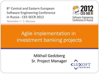 8th Central and Eastern European
Software Engineering Conference
in Russia - CEE-SECR 2012
November 1 - 2, Moscow



         Agile implementation in
       investment banking projects

                    Mikhail Gedzberg
                   Sr. Project Manager
 