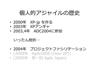 個⼈的アジャイルの歴史
•  2000年 XP-jp を作る
•  2003年 XPアンギャ
•  2003,4年 ADC2004に参加
 いったん挫折…
•  2004年 プロジェクトファシリテーション
•  (2008年 Agile2008 (Dear XP))
•  (2009年 第⼀回 Agile Japan)
 