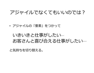 アジャイルでなくてもいいのでは？
•  アジャイルの「要素」をつかって
いきいきと仕事がしたい…
 お客さんと喜び合える仕事がしたい…
と気持ちを切り替える。
 