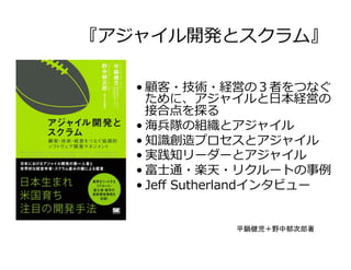 『アジャイル開発とスクラム』
• 顧客・技術・経営の３者をつなぐ
ために、アジャイルと⽇本経営の
接合点を探る
• 海兵隊の組織とアジャイル
• 知識創造プロセスとアジャイル
• 実践知リーダーとアジャイル
• 富⼠通・楽天・リクルートの事例
• Jeﬀ Sutherlandインタビュー
平鍋健児＋野中郁次郎著	
 