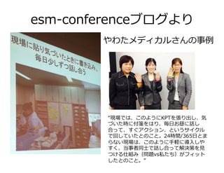 esm-conferenceブログより
やわたメディカルさんの事例
“現場では、このようにKPTを張り出し、気
づいた時に付箋をはり、毎⽇お昼に話し
合って、すぐアクション、というサイクル
で回していたとのこと。24時間/365⽇とま
らない現場は、このように⼿軽に導⼊しや
すく、当事者同⼠で話し合って解決策を⾒
つける仕組み（問題vs私たち）がフィット
したとのこと。”
 