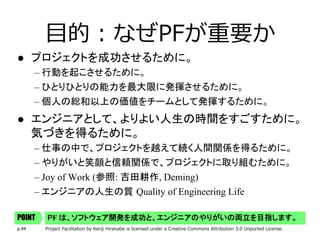 p.44 Project Facilitation by Kenji Hiranabe is licensed under a Creative Commons Attribution 3.0 Unported License.
⽬的：なぜPFが重要か
l  プロジェクトを成功させるために。	
– 行動を起こさせるために。	
– ひとりひとりの能力を最大限に発揮させるために。	
– 個人の総和以上の価値をチームとして発揮するために。	
l  エンジニアとして、よりよい人生の時間をすごすために。 
気づきを得るために。	
– 仕事の中で、プロジェクトを越えて続く人間関係を得るために。	
– やりがいと笑顔と信頼関係で、プロジェクトに取り組むために。	
– Joy of Work (参照: 吉田耕作, Deming)
– エンジニアの人生の質 Quality of Engineering Life
PF は、ソフトウェア開発を成功と、エンジニアのやりがいの両立を目指します。	POINT
 