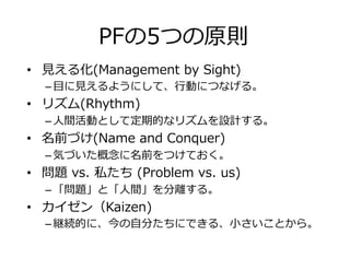 PFの5つの原則
•  ⾒える化(Management by Sight)
– ⽬に⾒えるようにして、⾏動につなげる。
•  リズム(Rhythm)
– ⼈間活動として定期的なリズムを設計する。
•  名前づけ(Name and Conquer)
– 気づいた概念に名前をつけておく。
•  問題 vs. 私たち (Problem vs. us)
– 「問題」と「⼈間」を分離する。
•  カイゼン（Kaizen)
– 継続的に、今の⾃分たちにできる、⼩さいことから。
 