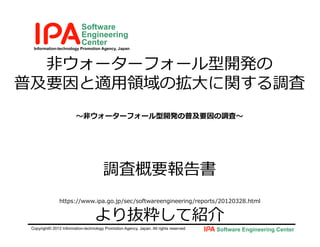Information-technology Promotion Agency, Japan
Software
Engineering
Center
Copyright© 2012 Information-technology Promotion Agency, Japan. All rights reserved. Software Engineering Center
⾮ウォーターフォール型開発の
普及要因と適⽤領域の拡⼤に関する調査
〜⾮ウォーターフォール型開発の普及要因の調査〜
調査概要報告書
https://www.ipa.go.jp/sec/softwareengineering/reports/20120328.html
より抜粋して紹介
 
