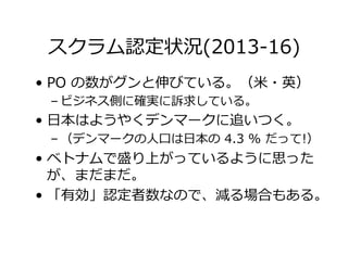スクラム認定状況(2013-16)
•  PO の数がグンと伸びている。（⽶・英）
– ビジネス側に確実に訴求している。
•  ⽇本はようやくデンマークに追いつく。
– （デンマークの⼈⼝は⽇本の 4.3 % だって!）
•  ベトナムで盛り上がっているように思った
が、まだまだ。
•  「有効」認定者数なので、減る場合もある。
 