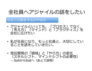 全社員へアジャイルの話をしたい
•  アジャイルといっても、「プロセス」でなく、
「考え⽅」（マインド）と「プラクティス」を
全社に広げたい
•  私が社⻑になり、もっと社員と、⼤切にしてい
ることを話をしていきたい。
•  受託開発の「領域」と「やり⽅」の変化
（スキルシフト、マインドシフトの必要性）
–  SoRからSoEへ（あとで説明）
なぜこの話をするかやるか
 