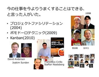 今の仕事を今よりうまくすることはできる、
と⾔った⼈がいた。
•  プロジェクトファシリテーション
(2004)
•  ポモドーロテクニック(2009)
•  Kanban(2010)
Francesco Cirillo
David Andersen
Staﬀan Noeteberg
Joakim Sunden
懸⽥剛 安井⼒
天野勝
 
