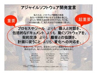 p.72 Project
Facilitation by Kenji
Hiranabe is licensed
under a Creative
Commons Attribution 3.0
Unported License.
アジャイルソフトウェア開発宣言	
 
私たちは、ソフトウェア開発の実践 
あるいは実践を手助けをする活動を通じて、 
よりよい開発方法を見つけだそうとしている。 
この活動を通して、私たちは以下の価値に至った。	
	
プロセスやツール　よりも　個人と対話を、 
包括的なドキュメント　よりも　動くソフトウェアを、 
契約交渉　よりも　顧客との協調を、 
計画に従うこと　よりも　変化への対応を、	
	
価値とする。すなわち、左記のことがらに価値があることを 
認めながらも、私たちは右記のことがらにより価値をおく。	
Kent Beck 
Mike Beedle 
Arie van Bennekum 
Alistair Cockburn 
Ward Cunningham 
Martin Fowler 
James Grenning 
Jim Highsmith 
Andrew Hunt 
Ron Jeffries 
Jon Kern 
Brian Marick 
Robert C. Martin 
Steve Mellor 
Ken Schwaber 
Jeff Sutherland 
Dave Thomas 
© 2001, 上記の著者たち
この宣⾔は、この注意書きも含めた形で全⽂を含めることを条件に⾃由にコピーしてよい。
重要	 超重要!
 