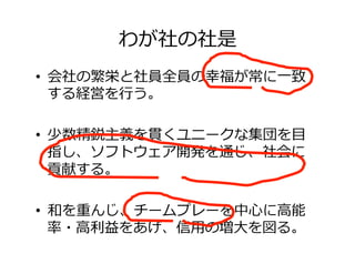 わが社の社是
•  会社の繁栄と社員全員の幸福が常に⼀致
する経営を⾏う。
•  少数精鋭主義を貫くユニークな集団を⽬
指し、ソフトウェア開発を通じ、社会に
貢献する。
•  和を重んじ、チームプレーを中⼼に⾼能
率・⾼利益をあげ、信⽤の増⼤を図る。
 
