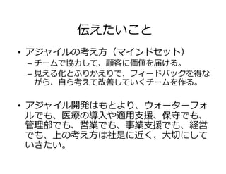 伝えたいこと
•  アジャイルの考え⽅（マインドセット）
– チームで協⼒して、顧客に価値を届ける。
– ⾒える化とふりかえりで、フィードバックを得な
がら、⾃ら考えて改善していくチームを作る。
•  アジャイル開発はもとより、ウォーターフォ
ルでも、医療の導⼊や適⽤⽀援、保守でも、
管理部でも、営業でも、事業⽀援でも、経営
でも、上の考え⽅は社是に近く、⼤切にして
いきたい。
 
