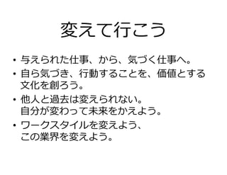 変えて⾏こう
•  与えられた仕事、から、気づく仕事へ。
•  ⾃ら気づき、⾏動することを、価値とする
⽂化を創ろう。
•  他⼈と過去は変えられない。
⾃分が変わって未来をかえよう。
•  ワークスタイルを変えよう、
この業界を変えよう。
 