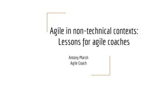 Agile in non-technical contexts:
Lessons for agile coaches
Antony Marsh
Agile Coach
 