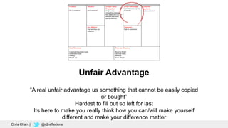 Unfair Advantage
“A real unfair advantage us something that cannot be easily copied
or bought”
Hardest to fill out so left for last
Its here to make you really think how you can/will make yourself
different and make your difference matter
Chris Chan | @c2reflexions
 