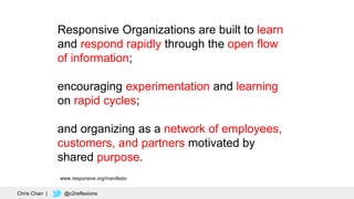11
Chris Chan | @c2reflexions
Responsive Organizations are built to learn
and respond rapidly through the open flow
of information;
encouraging experimentation and learning
on rapid cycles;
and organizing as a network of employees,
customers, and partners motivated by
shared purpose.
www.responsive.org/manifesto
 