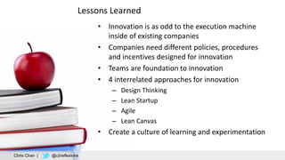 Lessons Learned
• Innovation is as odd to the execution machine
inside of existing companies
• Companies need different policies, procedures
and incentives designed for innovation
• Teams are foundation to innovation
• 4 interrelated approaches for innovation
– Design Thinking
– Lean Startup
– Agile
– Lean Canvas
• Create a culture of learning and experimentation
Chris Chan | @c2reflexions
 