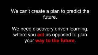 15
We can’t create a plan to predict the
future.
We need discovery driven learning,
where you act as opposed to plan
your way to the future.
 