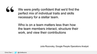 34
We were pretty confident that we'd find the
perfect mix of individual traits and skills
necessary for a stellar team.
Who is on a team matters less than how
the team members interact, structure their
work, and view their contributions
Julia Rozovsky, Google People Operations Analyst
Chris Chan | @c2reflexions
 