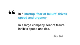 38
In a startup ‘fear of failure’ drives
speed and urgency.
In a large company ‘fear of failure’
inhibits speed and risk.
Steve Blank
 