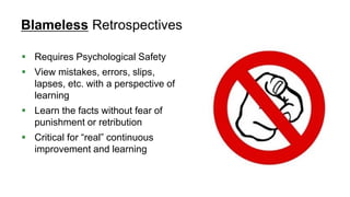 41
Blameless Retrospectives
 Requires Psychological Safety
 View mistakes, errors, slips,
lapses, etc. with a perspective of
learning
 Learn the facts without fear of
punishment or retribution
 Critical for “real” continuous
improvement and learning
 