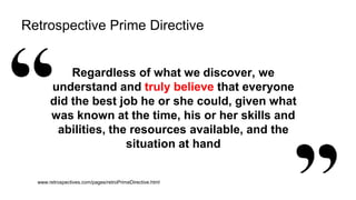 42
Retrospective Prime Directive
Regardless of what we discover, we
understand and truly believe that everyone
did the best job he or she could, given what
was known at the time, his or her skills and
abilities, the resources available, and the
situation at hand
www.retrospectives.com/pages/retroPrimeDirective.html
 