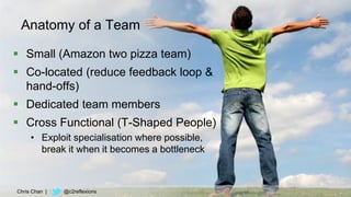 43
Anatomy of a Team
 Small (Amazon two pizza team)
 Co-located (reduce feedback loop &
hand-offs)
 Dedicated team members
 Cross Functional (T-Shaped People)
• Exploit specialisation where possible,
break it when it becomes a bottleneck
Chris Chan | @c2reflexions
 