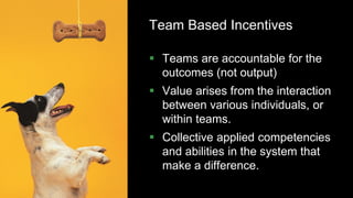 49
Team Based Incentives
 Teams are accountable for the
outcomes (not output)
 Value arises from the interaction
between various individuals, or
within teams.
 Collective applied competencies
and abilities in the system that
make a difference.
 
