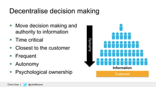 51
Decentralise decision making
 Move decision making and
authority to information
 Time critical
 Closest to the customer
 Frequent
 Autonomy
 Psychological ownership Customer
Information
Authority
Chris Chan | @c2reflexions
 