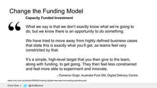 53
Change the Funding Model
What we say is that we don’t exactly know what we’re going to
do, but we know there is an opportunity to do something.
We have tried to move away from highly defined business cases
that state this is exactly what you’ll get, as teams feel very
constricted by that.
It’s a simple, high-level target that you then give to the team,
along with funding, to get going. They then feel less constrained
and feel more able to experiment and innovate.
- Cameron Gogh, Australia Post GM, Digital Delivery Centre
Capacity Funded Investment
Chris Chan | @c2reflexions
www.cmo.com.au/article/595460/making-digital-new-way-innovating-australia-post
 