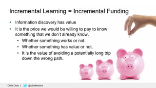 54
Incremental Learning = Incremental Funding
 Information discovery has value
 It is the price we would be willing to pay to know
something that we don’t already know.
• Whether something works or not.
• Whether something has value or not.
• It is the value of avoiding a potentially long trip
down the wrong path.
Chris Chan | @c2reflexions
 