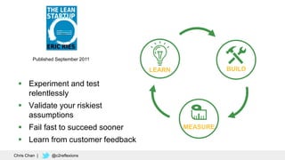 69
Published September 2011
BUILDLEARN
MEASURE
 Experiment and test
relentlessly
 Validate your riskiest
assumptions
 Fail fast to succeed sooner
 Learn from customer feedback
Chris Chan | @c2reflexions
 
